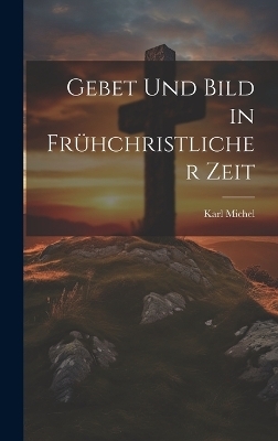 Gebet und Bild in Fr&uuml;hchristlicher Zeit - Karl Michel
