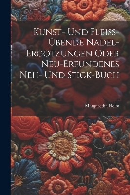 Kunst- Und Flei&szlig;-&uuml;bende Nadel-erg&ouml;tzungen Oder Neu-erfundenes Neh- Und Stick-buch - Margaretha Helm