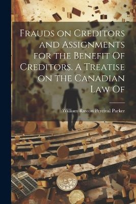 Frauds on Creditors and Assignments for the Benefit Of Creditors. A Treatise on the Canadian law Of - William Ruston Percival Parker
