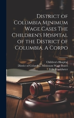District of Columbia Minimum Wage Cases The Children's Hospital of the District of Columbia. A Corpo - Felix Frankfurter, Molly Dewson, Jesse C Adkins