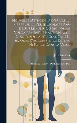 Nouvelle Méthode D'extraire La Pierre De La Vessie Urinaire Par-dessus Le Pubis, Qu'on Nomme Vulgairement Le Haut-appareil Dans L'un & L'autre Sexe, Sans Le Secours D'aucun Fluide Retenu Ni Forcé Dans La Vessie