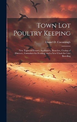 Town lot Poultry Keeping; new Types of Houses, Appliances, Brooders, Curing of Diseases, Formulaes for Feeding, and a new Chart for Line Breeding - Daniel D Cavanaugh