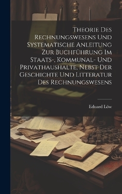 Theorie des Rechnungswesens und systematische Anleitung zur Buchf&uuml;hrung Im Staats-, Kommunal- und Privathaushalte, nebst der Geschichte und Litteratur des Rechnungswesens - Eduard L&ouml;w
