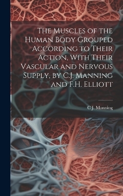 The Muscles of the Human Body Grouped According to Their Action, With Their Vascular and Nervous Supply, by C.J. Manning and F.H. Elliott - C J Manning