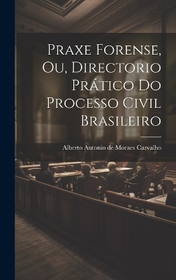 Praxe Forense, ou, Directorio Pr&aacute;tico do Processo Civil Brasileiro - Alberto Antonio de Moraes Carvalho