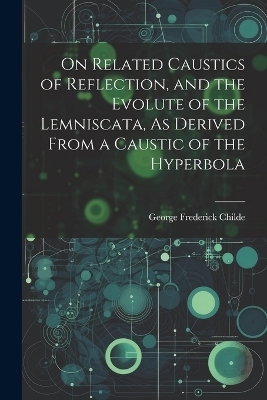 On Related Caustics of Reflection, and the Evolute of the Lemniscata, As Derived From a Caustic of the Hyperbola - George Frederick Childe