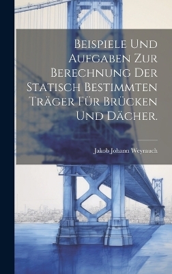 Beispiele und Aufgaben zur Berechnung der statisch bestimmten Tr&auml;ger f&uuml;r Br&uuml;cken und D&auml;cher. - Jakob Johann Weyrauch