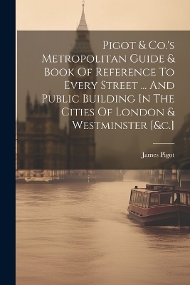 Pigot & Co.'s Metropolitan Guide & Book Of Reference To Every Street ... And Public Building In The Cities Of London & Westminster [&c.]