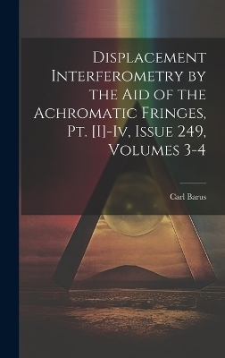 Displacement Interferometry by the Aid of the Achromatic Fringes, Pt. [I]-Iv, Issue 249, volumes 3-4 - Carl Barus
