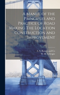 A Manul of the Principles and Practice of Road Making The Location Construction and Improvement