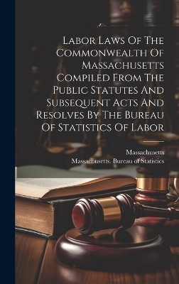 Labor Laws Of The Commonwealth Of Massachusetts Compiled From The Public Statutes And Subsequent Acts And Resolves By The Bureau Of Statistics Of Labor -  Massachusetts