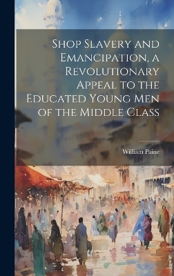 Shop Slavery and Emancipation, a Revolutionary Appeal to the Educated Young Men of the Middle Class - William Paine