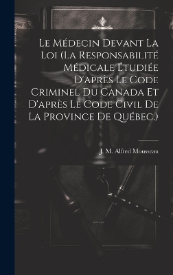 Le Médecin Devant La Loi (la Responsabilité Médicale Étudiée D'après Le Code Criminel Du Canada Et D'après Le Code Civil De La Province De Québec.)