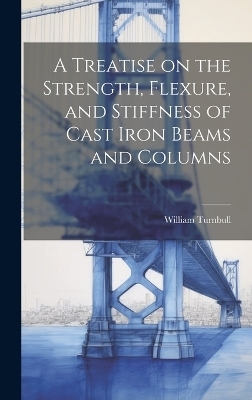 A Treatise on the Strength, Flexure, and Stiffness of Cast Iron Beams and Columns - William Turnbull