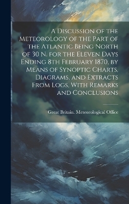 A Discussion of the Meteorology of the Part of the Atlantic Being North of 30 N. for the Eleven Days Ending 8th February 1870, by Means of Synoptic Charts, Diagrams, and Extracts From Logs, With Remarks and Conclusions - 