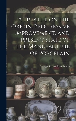 A Treatise on the Origin, Progressive Improvement, and Present State of the Manufacture of Porcelain - George Richardson Porter