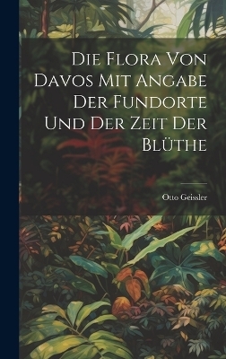 Die Flora von Davos mit Angabe der Fundorte und der Zeit der Bl&uuml;the - Otto Geissler