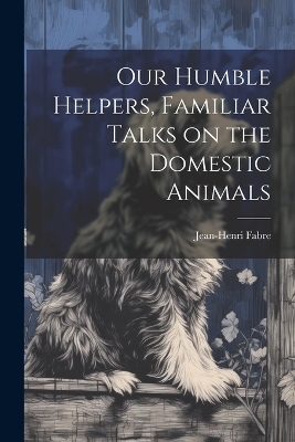 Our Humble Helpers, Familiar Talks on the Domestic Animals - Jean-Henri Fabre