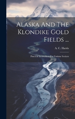 Alaska And The Klondike Gold Fields ... - A C Harris