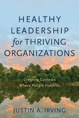 Healthy Leadership for Thriving Organizations &ndash; Creating Contexts Where People Flourish - Justin A. Irving