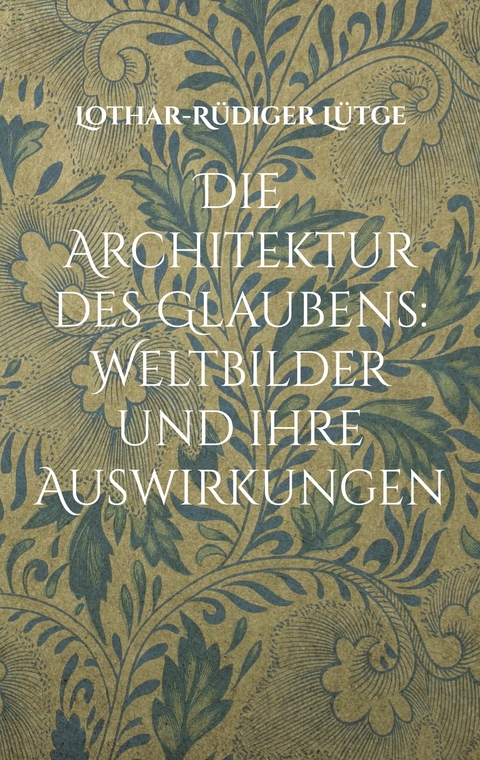 Die Architektur des Glaubens: Weltbilder und ihre Auswirkungen - Lothar-R&uuml;diger L&uuml;tge