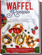 Waffel Rezepte: Das Rezeptbuch mit den leckersten und abwechslungsreichsten Waffelrezepten von s&uuml;&szlig; bis herzhaft &ndash; inkl. Tipps & Tricks, Fr&uuml;hst&uuml;ckswaffeln und k&ouml;stlichen Beilagen - Anne-Marie Schmieder