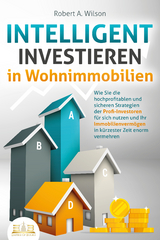 INTELLIGENT INVESTIEREN in Wohnimmobilien: Wie Sie die hochprofitablen und sicheren Strategien der Profi-Investoren f&uuml;r sich nutzen und Ihr Immobilienverm&ouml;gen in k&uuml;rzester Zeit enorm vermehren - Robert A. Wilson