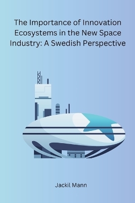 The Importance of Innovation Ecosystems in the New Space Industry: A Swedish Perspective -  Jackil Mann