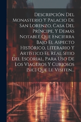 Descripci&oacute;n Del Monasterio Y Palacio De San Lorenzo, Casa Del Pr&iacute;ncipe, Y Dem&aacute;s Notable Que Encierra Bajo El Aspecto Hist&oacute;rico, Literario Y Art&iacute;stico El Real Sitio Del Escorial, Para Uso De Los Viageros Y Curiosos [sic] Que Le Visiten... -  Anonymous