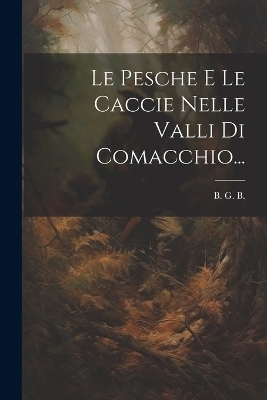 Le Pesche E Le Caccie Nelle Valli Di Comacchio... - B G B
