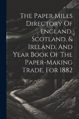 The Paper Mills Directory Of England, Scotland, & Ireland, And Year Book Of The Paper-making Trade, For 1882