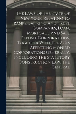 The Laws Of The State Of New York, Relating To Banks, Banking And Trust Companies, Loan, Mortgage And Safe Deposit Corporations, Together With The Acts Affecting Monied Corporations Generally, Including The Statutory Construction Law, The General