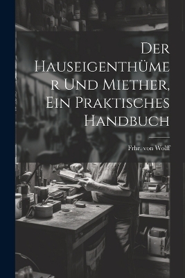 Der Hauseigenthümer und Miether, ein praktisches Handbuch - Frhr Von Wolff