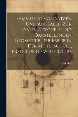 Sammlung von Sätzen und Aufgaben zur Systematischen und Darstellenden Geometrie der Ebene in der Mittelschule, erster und zweiter Kurs - Karl Fink