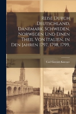 Reise durch Deutschland, D&auml;nemark, Schweden, Norwegen und einen Theil von Italien, in den Jahren 1797, 1798, 1799. - Carl Gottlob K&uuml;ttner