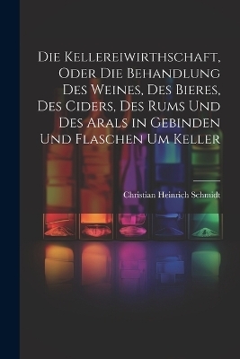 Die Kellereiwirthschaft, oder die Behandlung des Weines, des Bieres, des Ciders, des Rums und des Arals in Gebinden und Flaschen um Keller - Christian Heinrich Schmidt