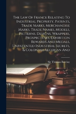 The Law Of France Relating To Industrial Property, Patents, Trade Marks, Merchandise Marks, Trade Names, Models, Patterns, Designs, Wrappers, Prospectuses, Exhibition Rewards And Medals, Unpatented Industrial Secrets, & Colonial, Algerian And - Sir Thomas Barclay
