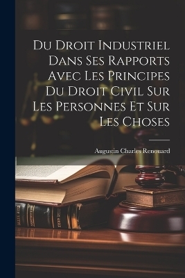 Du Droit Industriel Dans Ses Rapports Avec Les Principes Du Droit Civil Sur Les Personnes Et Sur Les Choses - Augustin Charles Renouard