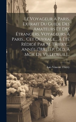 Le Voyageur À Paris, Extrait Du Guide Des Amateurs Et Des Étrangers, Voyageurs À Paris... Cet Ouvrage... A Été Rédigé Par M. Thiery, ... Année 1788... [ep. Déd. À Mgr. De Villedeuil]...