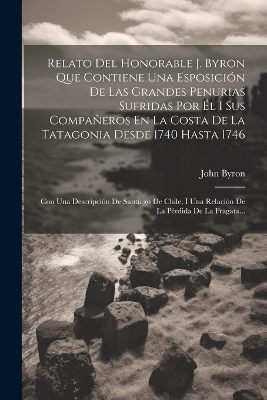 Relato Del Honorable J. Byron Que Contiene Una Esposici&oacute;n De Las Grandes Penurias Sufridas Por &Eacute;l I Sus Compa&ntilde;eros En La Costa De La Tatagonia Desde 1740 Hasta 1746 - John Byron