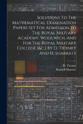 Solutions To The Mathematical Examination Papers Set For Admission To The Royal Military Academy, Woolwich, And For The Royal Military College [&c.] By D. Tierney And H. Sharratt