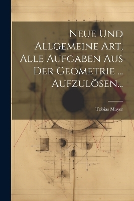 Neue Und Allgemeine Art, Alle Aufgaben Aus Der Geometrie ... Aufzulösen...