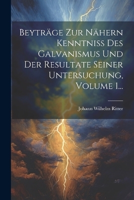 Beyträge Zur Nähern Kenntniss Des Galvanismus Und Der Resultate Seiner Untersuchung, Volume 1...