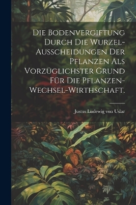 Die Bodenvergiftung durch die Wurzel-Ausscheidungen der Pflanzen als vorzüglichster Grund für die Pflanzen-Wechsel-Wirthschaft.