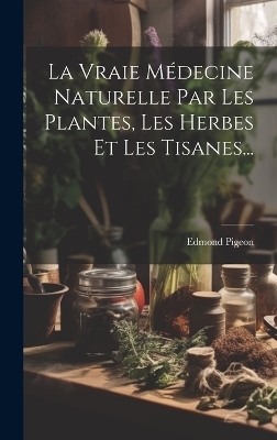 La Vraie M&eacute;decine Naturelle Par Les Plantes, Les Herbes Et Les Tisanes... - Edmond Pigeon