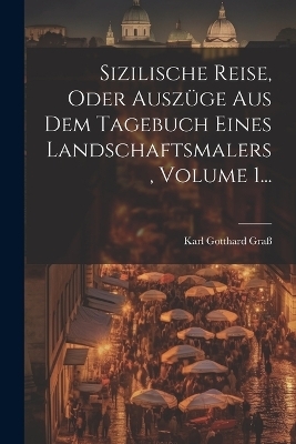 Sizilische Reise, Oder Ausz&uuml;ge Aus Dem Tagebuch Eines Landschaftsmalers, Volume 1... - Karl Gotthard Gra&szlig;
