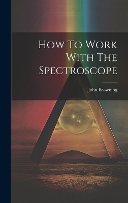 How To Work With The Spectroscope - John Browning (F R a S )