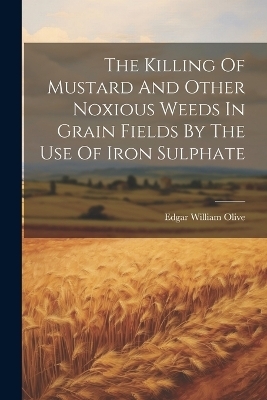 The Killing Of Mustard And Other Noxious Weeds In Grain Fields By The Use Of Iron Sulphate - Edgar William Olive
