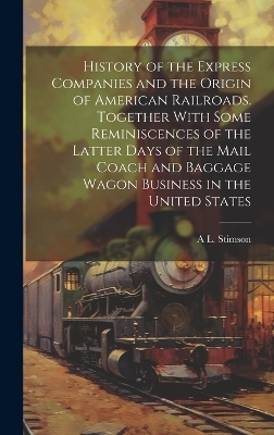 History of the Express Companies and the Origin of American Railroads. Together With Some Reminiscences of the Latter Days of the Mail Coach and Baggage Wagon Business in the United States - A L 1816-1906 Stimson