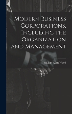 Modern Business Corporations, Including the Organization and Management - William Allen Wood